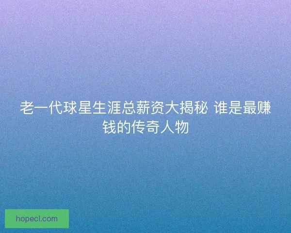 老一代球星生涯总薪资大揭秘 谁是最赚钱的传奇人物