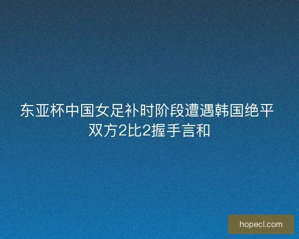 东亚杯中国女足补时阶段遭遇韩国绝平 双方2比2握手言和