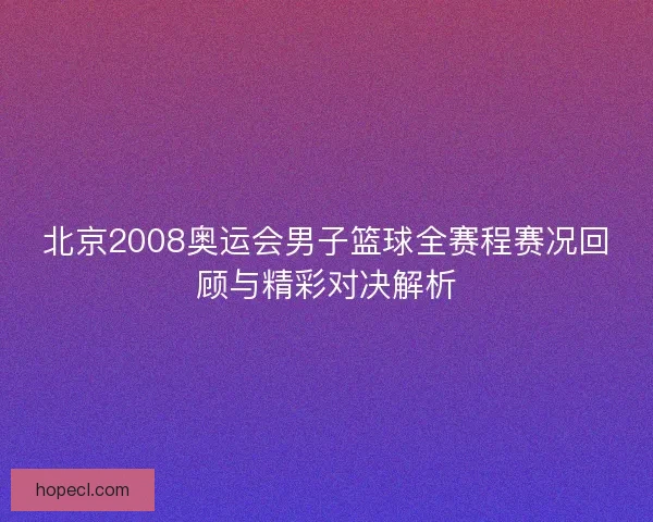 北京2008奥运会男子篮球全赛程赛况回顾与精彩对决解析