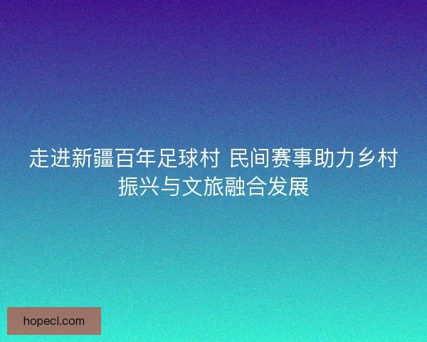 走进新疆百年足球村 民间赛事助力乡村振兴与文旅融合发展