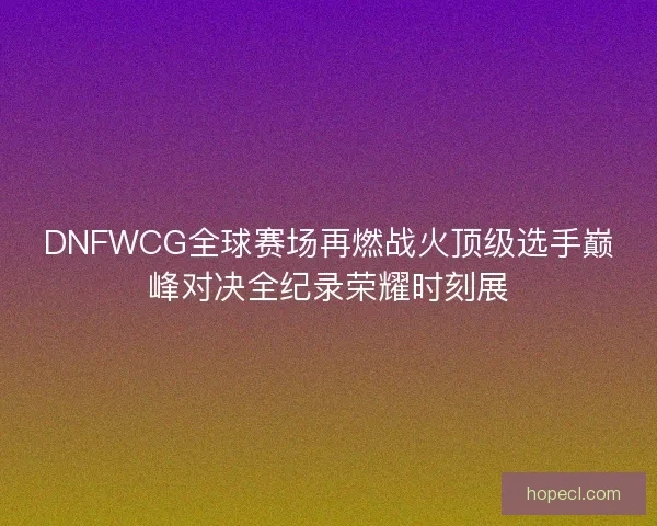 DNFWCG全球赛场再燃战火顶级选手巅峰对决全纪录荣耀时刻展