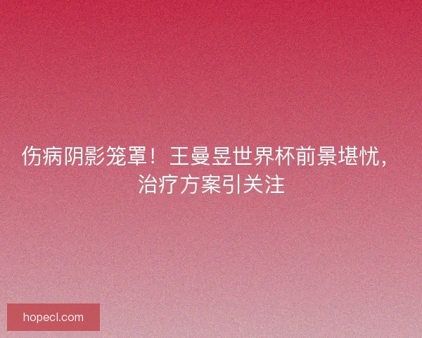 伤病阴影笼罩！王曼昱世界杯前景堪忧，治疗方案引关注