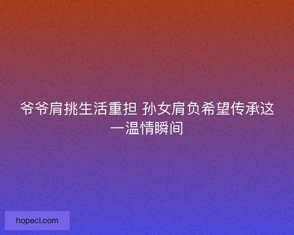 爷爷肩挑生活重担 孙女肩负希望传承这一温情瞬间