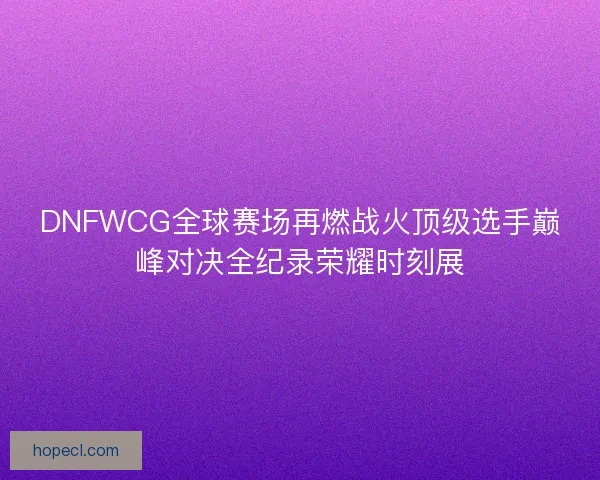 DNFWCG全球赛场再燃战火顶级选手巅峰对决全纪录荣耀时刻展