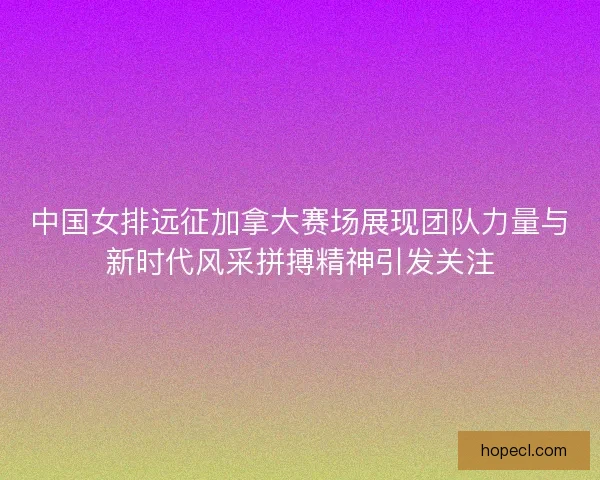 中国女排远征加拿大赛场展现团队力量与新时代风采拼搏精神引发关注