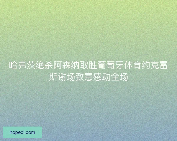 哈弗茨绝杀阿森纳取胜葡萄牙体育约克雷斯谢场致意感动全场